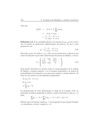 154 5. Cadenas de Markov a tiempo continuo
tiene que
p½
ijÔ0Õ ¡λi δij  λi
ô
k i
pik δkj
¡λi δij  λi pij
¡λi si i j,
λi pij si i j.
Deﬁnici´on 5.2 A las cantidades p½
ijÔ0Õ se les denota por gij, y se les conoce
con el nombre de par´ametros inﬁnitesimales del proceso. Es decir, estos
par´ametros son
gij
¡λi si i j,
λi pij si i j.
(5.3)
Haciendo variar los ´ındices i y j, estos nuevos par´ametros conforman una
matriz G llamada el generador inﬁnitesimal del proceso de Markov, es decir,
G
¤
¦¦¦¥
¡λ0 λ0p01 λ0p02 ¤¤¤
λ1p10 ¡λ1 λ1p12 ¤¤¤
λ2p20 λ2p21 ¡λ2 ¤¤¤
...
...
...
¬
ÆÆÆ­. (5.4)
Esta matriz determina de manera ´unica el comportamiento de la cadena
de Markov a tiempo continuo, y es el concepto equivalente a la matriz de
probabilidades de transici´on en un paso para cadenas a tiempo discreto. Se
trata de una matriz con las siguientes propiedades:
a) gij 0, si i j.
b) gii 0.
c)
ô
j
gij 0.
La demostraci´on de estas aﬁrmaciones se sigue de la ecuaci´on (5.3), en
particular la ´ultima propiedad se obtiene a partir del hecho de que pii 0
pues, ô
j
gij ¡λi  
ô
j i
λi pij ¡λi  λiÔ1 ¡piiÕ 0.
Observe que la situaci´on cuando gii 0 corresponde al caso cuando el estado
i es absorbente, es decir, cuando λi 0.
 