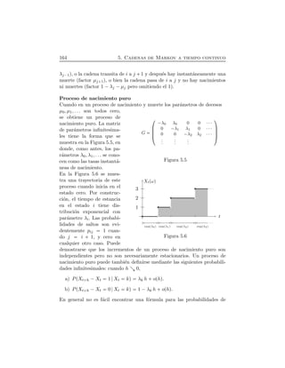 164 5. Cadenas de Markov a tiempo continuo
λj¡1), o la cadena transita de i a j  1 y despu´es hay instant´aneamente una
muerte (factor µj 1), o bien la cadena pasa de i a j y no hay nacimientos
ni muertes (factor 1 ¡λj ¡µj pero omitiendo el 1).
Proceso de nacimiento puro
Cuando en un proceso de nacimiento y muerte los par´ametros de decesos
G
¤
¦¦¦¥
¡λ0 λ0 0 0 ¤¤¤
0 ¡λ1 λ1 0 ¤¤¤
0 0 ¡λ2 λ2 ¤¤¤
...
...
...
¬
ÆÆÆ­
Figura 5.5
µ0, µ1, . . . son todos cero,
se obtiene un proceso de
nacimiento puro. La matriz
de par´ametros inﬁnitesima-
les tiene la forma que se
muestra en la Figura 5.5, en
donde, como antes, los pa-
r´ametros λ0, λ1, . . . se cono-
cen como las tasas instant´a-
neas de nacimiento.
1
2
3
t
XtÔωÕ
expÔλ0Õ expÔλ1Õ expÔλ2Õ expÔλ3Õ
Figura 5.6
En la Figura 5.6 se mues-
tra una trayectoria de este
proceso cuando inicia en el
estado cero. Por construc-
ci´on, el tiempo de estancia
en el estado i tiene dis-
tribuci´on exponencial con
par´ametro λi. Las probabi-
lidades de saltos son evi-
dentemente pij 1 cuan-
do j i   1, y cero en
cualquier otro caso. Puede
demostrarse que los incrementos de un proceso de nacimiento puro son
independientes pero no son necesariamente estacionarios. Un proceso de
nacimiento puro puede tambi´en deﬁnirse mediante las siguientes probabili-
dades inﬁnitesimales: cuando h 0,
a) PÔXt h ¡Xt 1 Xt kÕ λk h  oÔhÕ.
b) PÔXt h ¡Xt 0 Xt kÕ 1 ¡λk h  oÔhÕ.
En general no es f´acil encontrar una f´ormula para las probabilidades de
 