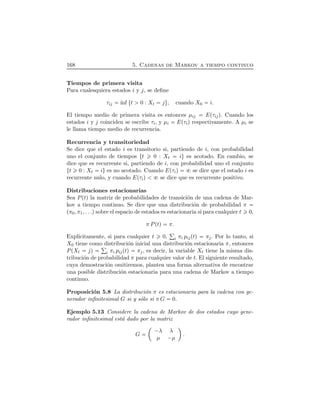 168 5. Cadenas de Markov a tiempo continuo
Tiempos de primera visita
Para cualesquiera estados i y j, se deﬁne
τij ´ınf Øt 0 : Xt jÙ, cuando X0 i.
El tiempo medio de primera visita es entonces µij EÔτijÕ. Cuando los
estados i y j coinciden se escribe τi, y µi EÔτiÕ respectivamente. A µi se
le llama tiempo medio de recurrencia.
Recurrencia y transitoriedad
Se dice que el estado i es transitorio si, partiendo de i, con probabilidad
uno el conjunto de tiempos Øt 0 : Xt iÙ es acotado. En cambio, se
dice que es recurrente si, partiendo de i, con probabilidad uno el conjunto
Øt 0 : Xt iÙ es no acotado. Cuando EÔτiÕ se dice que el estado i es
recurrente nulo, y cuando EÔτiÕ se dice que es recurrente positivo.
Distribuciones estacionarias
Sea PÔtÕ la matriz de probabilidades de transici´on de una cadena de Mar-
kov a tiempo continuo. Se dice que una distribuci´on de probabilidad π
Ôπ0, π1, . . .Õsobre el espacio de estados es estacionaria si para cualquier t 0,
π PÔtÕ π.
Expl´ıcitamente, si para cualquier t 0, i πi pijÔtÕ πj. Por lo tanto, si
X0 tiene como distribuci´on inicial una distribuci´on estacionaria π, entonces
PÔXt jÕ i πi pijÔtÕ πj, es decir, la variable Xt tiene la misma dis-
tribuci´on de probabilidad π para cualquier valor de t. El siguiente resultado,
cuya demostraci´on omitiremos, plantea una forma alternativa de encontrar
una posible distribuci´on estacionaria para una cadena de Markov a tiempo
continuo.
Proposici´on 5.8 La distribuci´on π es estacionaria para la cadena con ge-
nerador inﬁnitesimal G si y s´olo si π G 0.
Ejemplo 5.13 Considere la cadena de Markov de dos estados cuyo gene-
rador inﬁnitesimal est´a dado por la matriz
G
¢
¡λ λ
µ ¡µ
ª
.
 