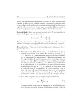 12 2. Caminatas aleatorias
´ultimo caso demostraremos adem´as que el n´umero de pasos promedio para
regresar al origen es, sin embargo, inﬁnito. La demostraci´on es un tanto
t´ecnica y hace uso de las funciones generadoras de probabilidad. Como este
cap´ıtulo es introductorio, tal vez sea mejor recomendar al lector, cuando se
trate de una primera lectura, omitir los detalles de esta demostraci´on.
Proposici´on 2.4 Para una caminata aleatoria sobre Z, la probabilidad de
un eventual regreso al punto de partida es
1 ¡ p ¡q
1 si p q,
1 si p q.
Es decir, s´olo en el caso sim´etrico, p q, se tiene la certeza de un eventual
retorno, sin embargo el tiempo promedio de regreso en tal caso es inﬁnito.
Demostraci´on. Para demostrar estas aﬁrmaciones utilizaremos los si-
guientes elementos:
a) Para cada n 0 denotaremos por pn a la probabilidad de que la
caminata se encuentre en el estado 0 al tiempo n, es decir, pn
PÔXn 0 X0 0Õ. Esta probabilidad es distinta de cero s´olo cuando
n es un n´umero par. Naturalmente p0 1. Denotaremos tambi´en por
fk a la probabilidad de que la caminata visite el estado 0 por primera
vez en el paso k 0. El uso de la letra f proviene el t´ermino en ingl´es
ﬁrst. Por conveniencia se deﬁne f0 0. Observe que en t´erminos
de las probabilidades fk, la probabilidad de que la caminata regrese
eventualmente al origen es k 0 fk. Esta serie es convergente, pues
se trata de la suma de probabilidades de eventos disjuntos, y por lo
tanto a lo sumo vale uno. Demostraremos que en el caso sim´etrico
la suma vale uno. Recordemos nuevamente que los valores de fk son
estrictamente positivos s´olo para valores pares de k distintos de cero.
b) No es dif´ıcil comprobar que se cumple la siguiente igualdad
pn
nô
k 0
fk pn¡k. (2.4)
En esta expresi´on simplemente se descompone la probabilidad de re-
greso al origen, pn, en las distintas posibilidades en donde se efect´ua
 