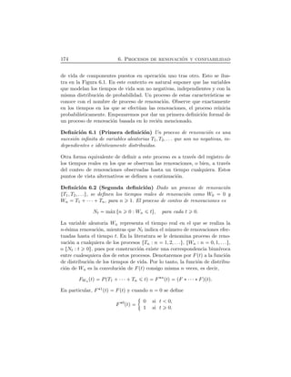 174 6. Procesos de renovaci´on y confiabilidad
de vida de componentes puestos en operaci´on uno tras otro. Esto se ilus-
tra en la Figura 6.1. En este contexto es natural suponer que las variables
que modelan los tiempos de vida son no negativas, independientes y con la
misma distribuci´on de probabilidad. Un proceso de estas caracter´ısticas se
conoce con el nombre de proceso de renovaci´on. Observe que exactamente
en los tiempos en los que se efect´uan las renovaciones, el proceso reinicia
probabil´ısticamente. Empezaremos por dar un primera deﬁnici´on formal de
un proceso de renovaci´on basada en lo reci´en mencionado.
Deﬁnici´on 6.1 (Primera deﬁnici´on) Un proceso de renovaci´on es una
sucesi´on inﬁnita de variables aleatorias T1, T2, . . . que son no negativas, in-
dependientes e id´enticamente distribuidas.
Otra forma equivalente de deﬁnir a este proceso es a trav´es del registro de
los tiempos reales en los que se observan las renovaciones, o bien, a trav´es
del conteo de renovaciones observadas hasta un tiempo cualquiera. Estos
puntos de vista alternativos se deﬁnen a continuaci´on.
Deﬁnici´on 6.2 (Segunda deﬁnici´on) Dado un proceso de renovaci´on
ØT1, T2, . . .Ù, se deﬁnen los tiempos reales de renovaci´on como W0 0 y
Wn T1  ¤¤¤  Tn, para n 1. El proceso de conteo de renovaciones es
Nt m´ax Øn 0 : Wn tÙ, para cada t 0.
La variable aleatoria Wn representa el tiempo real en el que se realiza la
n-´esima renovaci´on, mientras que Nt indica el n´umero de renovaciones efec-
tuadas hasta el tiempo t. En la literatura se le denomina proceso de reno-
vaci´on a cualquiera de los procesos ØTn : n 1, 2, . . .Ù, ØWn : n 0, 1, . . .Ù,
o ØNt : t 0Ù, pues por construcci´on existe una correspondencia biun´ıvoca
entre cualesquiera dos de estos procesos. Denotaremos por FÔtÕ a la funci´on
de distribuci´on de los tiempos de vida. Por lo tanto, la funci´on de distribu-
ci´on de Wn es la convoluci´on de FÔtÕ consigo misma n veces, es decir,
FWn ÔtÕ PÔT1  ¤¤¤ Tn tÕ F¦n
ÔtÕ ÔF ¦¤¤¤¦FÕÔtÕ.
En particular, F¦1ÔtÕ FÔtÕ y cuando n 0 se deﬁne
F¦0
ÔtÕ 0 si t 0,
1 si t 0.
 