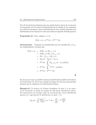 6.1. Procesos de renovaci´on 175
Una de las primeras preguntas que uno puede hacerse acerca de un proceso
de renovaci´on es la de conocer la distribuci´on de la variable Nt. La respuesta
no es f´acil de encontrar, pues la distribuci´on de esta variable depende de la
distribuci´on de los tiempos de vida como indica la siguiente f´ormula general.
Proposici´on 6.1 Para cualquier n 0,
PÔNt nÕ F¦n
ÔtÕ¡F¦Ôn 1ÕÔtÕ.
Demostraci´on. Tomando en consideraci´on que las variables Wn y Tn 1
son independientes, tenemos que
PÔNt nÕ PÔWn t, Wn 1 tÕ
PÔWn t, Wn  Tn 1 tÕ
PÔt ¡Tn 1 Wn tÕ
FWn ÔtÕ¡FWn Ôt ¡Tn 1Õ
F¦n
ÔtÕ¡
÷
0
FWn Tn 1
Ôt ¡u uÕdFÔuÕ
F¦n
ÔtÕ¡
÷
0
F¦n
Ôt ¡uÕdFÔuÕ
F¦n
ÔtÕ¡F¦Ôn 1ÕÔtÕ.
En muy pocos casos es posible encontrar la distribuci´on expl´ıcita del n´umero
de renovaciones Nt. En el caso cuando los tiempo de vida son exponenciales
sabemos que la respuesta es la distribuci´on Poisson.
Ejemplo 6.1 Un proceso de Poisson homog´eneo de tasa λ es un proce-
so de renovaci´on en donde los tiempos de vida tienen distribuci´on exp(λ).
En consecuencia, los tiempos reales de renovaci´on Wn tienen distribuci´on
gama(n, λ), cuya funci´on de distribuci´on es, para t 0,
FWn ÔtÕ
÷ t
0
ÔλxÕn¡1
ΓÔnÕ λ e¡λx
dx
ô
k n
e¡λt ÔλtÕk
k!
.
 