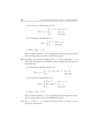 196 6. Procesos de renovaci´on y confiabilidad
a) La funci´on de distribuci´on de δt es
PÔδt xÕ
°
³²
³±
1 ¡e¡λx si 0 x t,
1 si x t,
0 otro caso.
b) La funci´on de densidad de δt es
fÔxÕ λe¡λx si 0 x t,
0 otro caso.
c) EÔδtÕ 1
λ
Ô1 ¡e¡λt
Õ.
Tome el l´ımite cuando t y compruebe que las expresiones ante-
riores corresponden a las de la distribuci´on expÔλÕ.
162. Considere un proceso de Poisson ØNt : t 0Ù de par´ametro λ 0
visto como un proceso de renovaci´on. Para el tiempo de vida total βt
demuestre que:
a) La funci´on de distribuci´on de βt es
PÔβt xÕ 1 ¡Ô1  λÔt xÕÕe¡λx si x 0,
0 otro caso.
b) La funci´on de densidad de βt es
fÔxÕ
°
³²
³±
λ2xe¡λx si 0 x t,
λÔ1  λtÕe¡λx si x t,
0 otro caso.
c) EÔβtÕ 1
λ
Ô2 ¡e¡λt
Õ.
Tome el l´ımite cuando t 0 y compruebe que las expresiones ante-
riores corresponden a las de la distribuci´on expÔλÕ.
163. Sea γt WNt 1 ¡ t el tiempo de vida restante al tiempo t en un
proceso de renovaci´on.
 