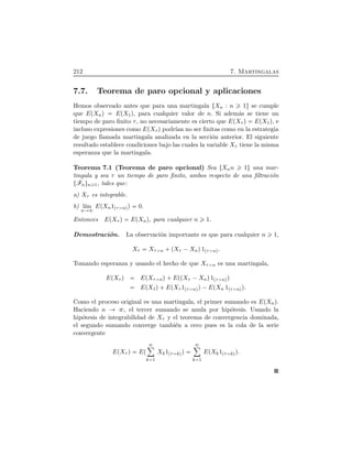 212 7. Martingalas
7.7. Teorema de paro opcional y aplicaciones
Hemos observado antes que para una martingala ØXn : n 1Ù se cumple
que EÔXnÕ EÔX1Õ, para cualquier valor de n. Si adem´as se tiene un
tiempo de paro ﬁnito τ, no necesariamente es cierto que EÔXτ Õ EÔX1Õ, e
incluso expresiones como EÔXτ Õ podr´ıan no ser ﬁnitas como en la estrategia
de juego llamada martingala analizada en la secci´on anterior. El siguiente
resultado establece condiciones bajo las cuales la variable Xτ tiene la misma
esperanza que la martingala.
Teorema 7.1 (Teorema de paro opcional) Sea ØXnn 1Ù una mar-
tingala y sea τ un tiempo de paro ﬁnito, ambos respecto de una ﬁltraci´on
ØFnÙn 1, tales que:
a) Xτ es integrable.
b) l´ım
n
EÔXn1Ôτ nÕÕ 0.
Entonces EÔXτ Õ EÔXnÕ, para cualquier n 1.
Demostraci´on. La observaci´on importante es que para cualquier n 1,
Xτ Xτ n  ÔXτ ¡XnÕ1Ôτ nÕ.
Tomando esperanza y usando el hecho de que Xτ n es una martingala,
EÔXτ Õ EÔXτ nÕ EÔÔXτ ¡XnÕ1Ôτ nÕÕ
EÔX1Õ EÔXτ 1Ôτ nÕÕ¡EÔXn 1Ôτ nÕÕ.
Como el proceso original es una martingala, el primer sumando es EÔXnÕ.
Haciendo n , el tercer sumando se anula por hip´otesis. Usando la
hip´otesis de integrabilidad de Xτ y el teorema de convergencia dominada,
el segundo sumando converge tambi´en a cero pues es la cola de la serie
convergente
EÔXτ Õ EÔ
ô
k 1
Xk1Ôτ kÕÕ
ô
k 1
EÔXk1Ôτ kÕÕ.
 