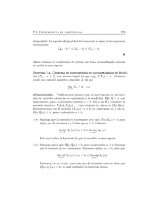 7.9. Convergencia de martingalas 223
desigualdad. La segunda desigualdad del enunciado se sigue de las siguientes
estimaciones:
ÔXn ¡bÕ  Xn ¡b Xn   b .
Ahora estamos en condiciones de probar que toda submartingala acotada
en media es convergente.
Teorema 7.2 (Teorema de convergencia de submartingalas de Doob)
Sea ØXn : n 0Ù una submartingala tal que supn E Xn . Entonces
existe una variable aleatoria integrable X tal que
l´ım
n
Xn X c.s.
Demostraci´on. Veriﬁcaremos primero que la convergencia de tal suce-
si´on de variables aleatorias es equivalente a la condici´on: DÖa, b× casi
seguramente, para cualesquiera n´umeros a b. Sea ω en Ω y considere la
sucesi´on num´erica X1ÔωÕ, X2ÔωÕ, . . . cuyo n´umero de cruces es DÖa, b×ÔωÕ.
Demostraremos que la sucesi´on ØXnÔωÕ : n 1Ù es convergente si, y s´olo si,
DÖa, b×ÔωÕ , para cualesquiera a b.
Ô Õ Suponga que la sucesi´on es convergente pero que DÖa, b×ÔωÕ para
alg´un par de n´umeros a y b tales que a b. Entonces,
l´ım inf
n
XnÔωÕ a b l´ım sup
n
XnÔωÕ.
Esto contradice la hip´otesis de que la sucesi´on es convergente.
Ô Õ Suponga ahora que DÖa, b×ÔωÕ para cualesquiera a b. Suponga
que la sucesi´on no es convergente. Entonces existen a1 b1 tales que
l´ım inf
n
XnÔωÕ a1 b1 l´ım sup
n
XnÔωÕ.
Entonces, en particular, para este par de n´umeros reales se tiene que
DÖa1, b1×ÔωÕ , lo cual contradice la hip´otesis inicial.
 