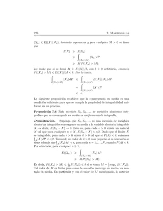 226 7. Martingalas
Xn EÔ X FnÕ, tomando esperanzas y para cualquier M 0 se tiene
que
E X E Xn
÷
Ô Xn MÕ
Xn dP
M PÔ Xn MÕ.
De modo que si se toma M EÔ X Õßδ, con δ 0 arbitrario, entonces
PÔ Xn MÕ EÔ X ÕßM δ. Por lo tanto,
÷
Ô Xn MÕ
Xn dP
÷
Ô Xn MÕ
EÔ X FnÕdP
÷
Ô Xn MÕ
X dP
ǫ.
La siguiente proposici´on establece que la convergencia en media es una
condici´on suﬁciente para que se cumpla la propiedad de integrabilidad uni-
forme en un proceso.
Proposici´on 7.6 Toda sucesi´on X1, X2, . . . de variables aleatorias inte-
grables que es convergente en media es uniformemente integrable.
Demostraci´on. Suponga que X1, X2, . . . es una sucesi´on de variables
aleatorias integrables convergente en media a la variable aleatoria integrable
X, es decir, E Xn ¡ X 0. Esto es, para cada ǫ 0 existe un natural
N tal que para cualquier n N, E Xn ¡ X ǫß2. Dado que el l´ımite X
es integrable, para cada ǫ 0 existe δ 0 tal que si PÔAÕ δ, entonces
A X dP ǫß2. Tomando un valor de δ 0 m´as peque˜no si es necesario se
tiene adem´as que A Xn dP ǫ, para cada n 1, . . . , N, cuando PÔAÕ δ.
Por otro lado, para cualquier n 1,
EÔ Xn Õ
÷
Ô Xn MÕ
Xn dP
MPÔ Xn MÕ.
Es decir, PÔ Xn MÕ 1
M EÔ Xn Õ δ si se toma M 1
δ supn EÔÔ Xn Õ.
Tal valor de M es ﬁnito pues como la sucesi´on converge en media, es aco-
tada en media. En particular y con el valor de M mencionado, lo anterior
 