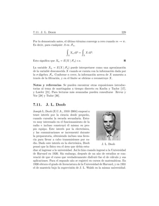 7.11. J. L. Doob 229
Por lo demostrado antes, el ´ultimo t´ermino converge a cero cuando m .
Es decir, para cualquier A en Fn,
÷
A
Xn dP
÷
A
X dP.
Esto signiﬁca que Xn EÔX FnÕ c.s.
La variable Xn EÔX FnÕ puede interpretarse como una aproximaci´on
de la variable desconocida X cuando se cuenta con la informaci´on dada por
la σ-´algebra Fn. Conforme n crece, la informaci´on acerca de X aumenta a
trav´es de la ﬁltraci´on, y en el l´ımite se obtiene o reconstruye X.
Notas y referencias. Se pueden encontrar otras exposiciones introduc-
torias al tema de martingalas a tiempo discreto en Karlin y Taylor [17],
y Lawler [21]. Para lecturas m´as avanzadas pueden consultarse Revuz y
Yor [28] y Tudor [36].
7.11. J. L. Doob
J. L. Doob
Joseph L. Doob (E.U.A., 1910–2004) empez´o a
tener inter´es por la ciencia desde peque˜no,
cuando cursaba la escuela secundaria. Estu-
vo muy interesado en el funcionamiento de la
radio e incluso construy´o ´el mismo su pro-
pio equipo. Este inter´es por la electr´onica,
y las comunicaciones se increment´o durante
la preparatoria, obteniendo incluso una licen-
cia para llevar a cabo transmisiones por ra-
dio. Dado este inter´es en la electr´onica, Doob
pens´o que la f´ısica era el ´area que deb´ıa estu-
diar al ingresar a la universidad. As´ı lo hizo cuando ingres´o a la Universidad
de Harvard en 1926. Sin embargo, despu´es de un a˜no de estudios se con-
venci´o de que el curso que verdaderamente disfrut´o fue el de c´alculo y sus
aplicaciones. Para el segundo a˜no se registr´o en cursos de matem´aticas. En
1930 obtuvo el grado de licenciatura de la Universidad de Harvard, y en 1931
el de maestr´ıa bajo la supervisi´on de J. L. Walsh en la misma universidad.
 