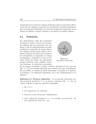240 8. Movimiento Browniano
reimpresi´on de los primeros trabajos de Einstein sobre el movimiento Brow-
niano. En este cap´ıtulo se presenta una introducci´on al modelo matem´atico
para el movimiento Browniano. Se trata del ejemplo m´as importante de un
proceso de Markov a tiempo continuo y con espacio de estados continuo.
8.1. Deﬁnici´on
Figura 8.1:
Movimiento Browniano
Las observaciones reales del movimiento
de granos de polen a trav´es del microsco-
pio sugieren que las trayectorias son con-
tinuas y que los desplazamientos son inde-
pendientes en intervalos de tiempo disjun-
tos. Adem´as, debido al gran n´umero de co-
lisiones del grano de polen con las mol´ecu-
las circundantes en longitudes de tiempo
no peque˜nos, y teniendo en cuenta el teo-
rema central del l´ımite, los incrementos
pueden modelarse como variables aleato-
rias Gausianas. La estructura matem´atica
de un proceso estoc´astico a tiempo continuo, denotado en este caso por
ØBt : t 0Ù, ha resultado adecuada para modelar este tipo de fen´omenos.
En tal modelo, la variable Bt puede representar la posici´on de la part´ıcu-
la al tiempo t. La deﬁnici´on matem´atica, en el caso unidimensional, es la
siguiente.
Deﬁnici´on 8.1 (Primera deﬁnici´on) Un movimiento Browniano uni-
dimensional de par´ametro σ2 es un proceso estoc´astico ØBt : t 0Ù con
valores en R que cumple las siguientes propiedades.
1. B0 0 c.s.
2. Las trayectorias son continuas.
3. El proceso tiene incrementos independientes.
4. Para cualesquiera tiempos 0 s t, la variable incremento Bt ¡Bs
tiene distribuci´on NÔ0, σ2Ôt ¡sÕÕ,
 