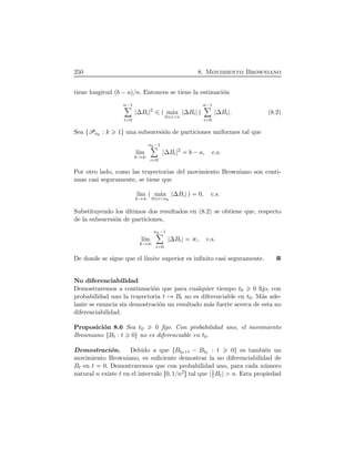 250 8. Movimiento Browniano
tiene longitud Ôb ¡aÕßn. Entonces se tiene la estimaci´on
n¡1ô
i 0
∆Bi
2
Ô m´ax
0 i n
∆Bi Õ
n¡1ô
i 0
∆Bi . (8.2)
Sea ØPnk
: k 1Ù una subsucesi´on de particiones uniformes tal que
l´ım
k
nk¡1ô
i 0
∆Bi
2
b ¡a, c.s.
Por otro lado, como las trayectorias del movimiento Browniano son conti-
nuas casi seguramente, se tiene que
l´ım
k
Ô m´ax
0 i nk
∆Bi Õ 0, c.s.
Substituyendo los ´ultimos dos resultados en (8.2) se obtiene que, respecto
de la subsucesi´on de particiones,
l´ım
k
nk¡1ô
i 0
∆Bi , c.s.
De donde se sigue que el l´ımite superior es inﬁnito casi seguramente.
No diferenciabilidad
Demostraremos a continuaci´on que para cualquier tiempo t0 0 ﬁjo, con
probabilidad uno la trayectoria t Bt no es diferenciable en t0. M´as ade-
lante se enuncia sin demostraci´on un resultado m´as fuerte acerca de esta no
diferenciabilidad.
Proposici´on 8.6 Sea t0 0 ﬁjo. Con probabilidad uno, el movimiento
Browniano ØBt : t 0Ù no es diferenciable en t0.
Demostraci´on. Debido a que ØBt0 t ¡ Bt0 : t 0Ù es tambi´en un
movimiento Browniano, es suﬁciente demostrar la no diferenciabilidad de
Bt en t 0. Demostraremos que con probabilidad uno, para cada n´umero
natural n existe t en el intervalo Ö0, 1ßn2× tal que 1
t Bt n. Esta propiedad
 