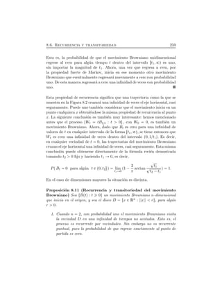 8.6. Recurrencia y transitoriedad 259
Esto es, la probabilidad de que el movimiento Browniano unidimensional
regrese al cero para alg´un tiempo t dentro del intervalo Öt1, Õ es uno,
sin importar la magnitud de t1. Ahora, una vez que regresa a cero, por
la propiedad fuerte de Markov, inicia en ese momento otro movimiento
Browniano que eventualmente regresar´a nuevamente a cero con probabilidad
uno. De esta manera regresar´a a cero una inﬁnidad de veces con probabilidad
uno.
Esta propiedad de recurrencia signiﬁca que una trayectoria como la que se
muestra en la Figura 8.2 cruzar´a una inﬁnidad de veces el eje horizontal, casi
seguramente. Puede uno tambi´en considerar que el movimiento inicia en un
punto cualquiera x obteni´endose la misma propiedad de recurrencia al punto
x. La siguiente conclusi´on es tambi´en muy interesante: hemos mencionado
antes que el proceso ØWt tB1ßt : t 0Ù, con W0 0, es tambi´en un
movimiento Browniano. Ahora, dado que Bt es cero para una inﬁnidad de
valores de t en cualquier intervalo de la forma Öt1, Õ, se tiene entonces que
Wt es cero una inﬁnidad de veces dentro del intervalo Ô0, 1ßt1Õ. Es decir,
en cualquier vecindad de t 0, las trayectorias del movimiento Browniano
cruzan el eje horizontal una inﬁnidad de veces, casi seguramente. Esta misma
conclusi´on puede obtenerse directamente de la f´ormula reci´en demostrada
tomando t2 0 ﬁjo y haciendo t1 0, es decir,
PÔBt 0 para alg´un t È Ô0, t2×Õ l´ım
t1 0
Ô1 ¡ 2
π
arctan
t1
t2 ¡t1
Õ 1.
En el caso de dimensiones mayores la situaci´on es distinta.
Proposici´on 8.11 (Recurrencia y transitoriedad del movimiento
Browniano) Sea ØBÔtÕ : t 0Ù un movimiento Browniano n-dimensional
que inicia en el origen, y sea el disco D Øx È Rn : x rÙ, para alg´un
r 0.
1. Cuando n 2, con probabilidad uno el movimiento Browniano visita
la vecindad D en una inﬁnidad de tiempos no acotados. Esto es, el
proceso es recurrente por vecindades. Sin embargo no es recurrente
puntual, pues la probabilidad de que regrese exactamente al punto de
partida es cero.
 