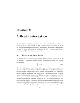 Cap´ıtulo 9
C´alculo estoc´astico
En este ´ultimo cap´ıtulo se presenta una breve introducci´on al c´alculo es-
toc´astico de Itˆo y est´a basado en [30]. Vamos a deﬁnir la integral de Itˆo de
un proceso estoc´astico respecto del movimiento Browniano. Mostraremos
adem´as el uso y aplicaci´on de la f´ormula de Itˆo, y resolveremos algunos
modelos sencillos de ecuaciones estoc´asticas.
9.1. Integraci´on estoc´astica
El objetivo de esta secci´on es presentar la deﬁnici´on de la integral de Itˆo de
un proceso ØXtÙ respecto del movimiento Browniano, es decir, una integral
de la forma ÷ t
0
Xs dBs. (9.1)
Este tipo de integrales no pueden deﬁnirse trayectoria por trayectoria, es de-
cir, como si fuera una integral de Riemann-Stieltjes de una funci´on respecto
de otra funci´on, pues en este caso la funci´on integradora es una trayectoria
del movimiento Browniano que, como hemos visto antes, no tiene variaci´on
ﬁnita. La justiﬁcaci´on para desear deﬁnir este tipo de integrales ser´a evi-
dente m´as adelante cuando estudiemos ecuaciones estoc´asticas basadas en
este tipo de integrales. Deﬁnir la integral de Itˆo a un nivel elemental nos con-
ducir´a necesariamente a dejar sin demostraci´on algunos resultados t´ecnicos.
Daremos la deﬁnici´on de integral estoc´astica en varios pasos, primero para
procesos simples y despu´es, por aproximaci´on, para procesos m´as generales.
273
 