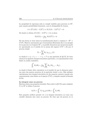 280 9. C´alculo estoc´astico
La propiedad de esperanza nula se cumple tambi´en para procesos en H2,
pues usando probabilidad elemental, o por la desigualdad de Jensen,
0 E2
ÔIÔXÕ ¡IÔXk
ÕÕ EÔIÔXÕ ¡IÔXk
ÕÕ2
0.
De donde se obtiene EÔIÔXÕ ¡IÔXkÕÕ 0, es decir,
EÔIÔXÕÕ l´ım
k
EÔIÔXk
ÕÕ 0.
De esta forma se tiene ahora la transformaci´on lineal y continua I : H2
L2ÔPÕ. Observe nuevamente que el movimiento Browniano Bt es un ejemplo
de un proceso en el espacio H2, y es posible demostrar que tal proceso puede
ser aproximado en el sentido de la norma del espacio L2ÔP ¢ dtÕ por el
proceso simple
Xt
n¡1ô
k 0
Btk
1Ötk,tk 1ÕÔtÕ,
en donde 0 t0 t1 ¤¤¤ tn T es una partici´on de Ö0, T×. Se tiene
entonces la siguiente integral estoc´astica particular, y su aproximaci´on como
l´ımite en media cuadr´atica
÷ T
0
Bt dBt l´ım
n
n¡1ô
k 0
Btk
ÔBtk 1
¡Btk
Õ,
en donde el l´ımite debe entenderse en el sentido de que la distancia m´axi-
ma entre dos puntos sucesivos de la partici´on tiende a cero. M´as adelante
calcularemos esta integral estoc´astica de dos maneras, primero usando esta
representaci´on como l´ımite en el espacio L2ÔPÕ, y despu´es usando la f´ormula
de Itˆo.
La integral como un proceso
Haremos ahora una peque˜na extensi´on. Para cada t en Ö0, T×y para cualquier
X en H2 se deﬁne el proceso
ItÔXÕ
÷ T
0
Xs 1Ö0,t×ÔsÕdBs
÷ t
0
Xs dBs.
Este peque˜no artiﬁcio permite ver a la integral estoc´astica no como una
variable aleatoria sino como un proceso. Es claro que tal proceso no es
 
