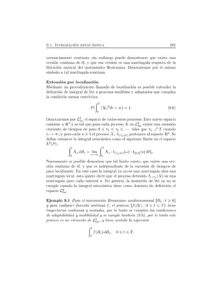 9.1. Integraci´on estoc´astica 281
necesariamente continuo, sin embargo puede demostrarse que existe una
versi´on continua de ´el, y que esa versi´on es una martingala respecto de la
ﬁltraci´on natural del movimiento Browniano. Denotaremos por el mismo
s´ımbolo a tal martingala continua.
Extensi´on por localizaci´on
Mediante un procedimiento llamado de localizaci´on es posible extender la
deﬁnici´on de integral de Itˆo a procesos medibles y adaptados que cumplen
la condici´on menos restrictiva
PÔ
÷ T
0
Xt
2
dt Õ 1. (9.6)
Denotaremos por L2
loc el espacio de todos estos procesos. Este nuevo espacio
contiene a H2 y es tal que para cada proceso X en L2
loc existe una sucesi´on
creciente de tiempos de paro 0 τ1 τ2 ¤¤¤ tales que τn T cuando
n , y para cada n 1 el proceso Xt ¤1Ôτn tÕ pertenece al espacio H2. Se
deﬁne entonces la integral estoc´astica como el siguiente l´ımite en el espacio
L2ÔPÕ,
÷ t
0
Xs dBs l´ım
n
÷ T
0
Xs ¤1Ôτn tÕÔωÕ¤1Ö0,t×ÔsÕdBs.
Nuevamente es posible demostrar que tal l´ımite existe, que existe una ver-
si´on continua de ´el, y que es independiente de la sucesi´on de tiempos de
paro localizante. En este caso la integral ya no es una martingala sino una
martingala local, esto quiere decir que el proceso detenido It τn ÔXÕ es una
martingala para cada natural n. En general, la isometr´ıa de Itˆo ya no se
cumple cuando la integral estoc´astica tiene como dominio de deﬁnici´on el
espacio L2
loc.
Ejemplo 9.1 Para el movimiento Browniano unidimensional ØBt : t 0Ù
y para cualquier funci´on continua f, el proceso ØfÔBtÕ : 0 t TÙ tiene
trayectorias continuas y acotadas, por lo tanto se cumplen las condiciones
de adaptabilidad y medibilidad y se cumple tambi´en (9.6), por lo tanto este
proceso es un elemento de L2
loc, y tiene sentido la expresi´on
÷ t
0
fÔBsÕdBs, 0 t T.
 