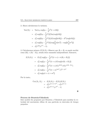 9.5. Algunos modelos particulares 297
2. Ahora calcularemos la varianza.
VarÔXtÕ VarÔx0 expÖÔµ ¡ 1
2
σ2
Õt  σBt×Õ
x2
0 expÖ2Ôµ ¡ 1
2
σ2
Õt×VarÔexpÖσBt×Õ
x2
0 expÖ2Ôµ ¡ 1
2
σ2
Õt×ÔEÔexpÖ2σBt×Õ¡E2
ÔexpÖσBt×ÕÕ
x2
0 expÖ2Ôµ ¡ 1
2
σ2
Õt×ÔexpÖ1
2
tÔ2σÕ2
×¡expÖ2Ô1
2
tσ2
Õ×Õ
x2
0 e2µt
Ôeσ2t
¡1Õ.
3. Calcularemos primero EÔXtXsÕ. Observe que Bt   Bs se puede escribir
como 2Bs  ÔBt ¡BsÕ, siendo estos sumandos independientes. Entonces,
EÔXtXsÕ EÔx2
0 expÖÔµ ¡ 1
2
σ2
ÕÔt  sÕ σÔBt  BsÕ×Õ
x2
0 expÖÔµ ¡ 1
2
σ2
ÕÔt  sÕEÔexpÖσÔBt  BsÕ×Õ
x2
0 expÖÔµ ¡ 1
2
σ2
ÕÔt  sÕEÔe2σBs
ÕEÔeσÔBt¡BsÕÕ
x2
0 expÖÔµ ¡ 1
2
σ2
ÕÔt  sÕe2sσ2
e
1
2
Ôt¡sÕσ2
x2
0 expÖµÔt  sÕ sσ2
×.
Por lo tanto,
CovÔXt, XsÕ EÔXtXsÕ¡EÔXtÕEÔXsÕ
x2
0 eµÔt sÕ sσ2
¡x2
0 eµÔt sÕ
x2
0 eµÔt sÕ Ôesσ2
¡1Õ
Proceso de Ornstein-Uhlenbeck
Este modelo fue propuesto por Ornstein y Uhlenbeck para modelar la ve-
locidad del movimiento difuso de una part´ıcula en intervalos de tiempo
peque˜nos.
 