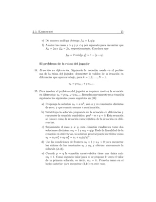 2.3. Ejercicios 25
e) De manera an´aloga obtenga f10 1, qßp.
f) Analice los casos p q y p q por separado para encontrar que
f00 2q y f00 2p, respectivamente. Concluya que
f00 2 m´ınØp, qÙ 1 ¡ p ¡q .
El problema de la ruina del jugador
14. Ecuaci´on en diferencias. Siguiendo la notaci´on usada en el proble-
ma de la ruina del jugador, demuestre la validez de la ecuaci´on en
diferencias que aparece abajo, para k 1, 2, . . . , N ¡1.
uk p uk 1  q uk¡1.
15. Para resolver el problema del jugador se requiere resolver la ecuaci´on
en diferencias uk p uk 1 q uk¡1. Resuelva nuevamente esta ecuaci´on
siguiendo los siguientes pasos sugeridos en [16]:
a) Proponga la soluci´on uk a mk, con a y m constantes distintas
de cero, y que encontraremos a continuaci´on.
b) Substituya la soluci´on propuesta en la ecuaci´on en diferencias y
encuentre la ecuaci´on cuadr´atica pm2 ¡m q 0. Esta ecuaci´on
se conoce como la ecuaci´on caracter´ıstica de la ecuaci´on en dife-
rencias.
c) Suponiendo el caso p q, esta ecuaci´on cuadr´atica tiene dos
soluciones distintas: m1 1 y m2 qßp. Dada la linealidad de la
ecuaci´on en diferencias, la soluci´on general puede escribirse como
uk a1 mk
1  a2 mk
2 a1  a2 ÔqßpÕk.
d) Use las condiciones de frontera u0 1 y uN 0 para encontrar
los valores de las constantes a1 y a2, y obtener nuevamente la
soluci´on (2.14).
e) Cuando p q la ecuaci´on caracter´ıstica tiene una ´unica ra´ız:
m1 1. Como segundo valor para m se propone k veces el valor
de la primera soluci´on, es decir, m2 k. Proceda como en el
inciso anterior para encontrar (2.14) en este caso.
 