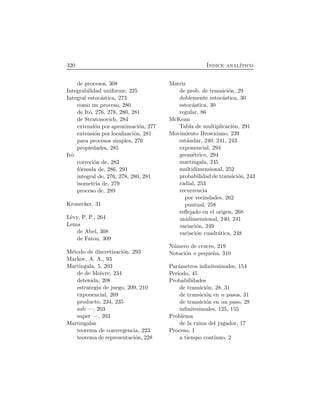 320 ´Indice anal´ıtico
de procesos, 308
Integrabilidad uniforme, 225
Integral estoc´astica, 273
como un proceso, 280
de Itˆo, 276, 278, 280, 281
de Stratonovich, 284
extensi´on por aproximaci´on, 277
extensi´on por localizaci´on, 281
para procesos simples, 276
propiedades, 285
Itˆo
correci´on de, 283
f´ormula de, 286, 291
integral de, 276, 278, 280, 281
isometr´ıa de, 279
proceso de, 289
Kronecker, 31
L`evy, P. P., 264
Lema
de Abel, 308
de Fatou, 309
M´etodo de discretizaci´on, 293
Markov, A. A., 93
Martingala, 5, 203
de de Moivre, 234
detenida, 208
estrategia de juego, 209, 210
exponencial, 269
producto, 234, 235
sub —, 203
super —, 203
Martingalas
teorema de convergencia, 223
teorema de representaci´on, 228
Matriz
de prob. de transici´on, 29
doblemente estoc´astica, 30
estoc´astica, 30
regular, 86
McKean
Tabla de multiplicaci´on, 291
Movimiento Browniano, 239
est´andar, 240, 241, 243
exponencial, 294
geom´etrico, 294
martingala, 245
multidimensional, 252
probabilidad de transici´on, 243
radial, 253
recurrencia
por vecindades, 262
puntual, 258
reﬂejado en el origen, 268
unidimensional, 240, 241
variaci´on, 249
variaci´on cuadr´atica, 248
N´umero de cruces, 219
Notaci´on o peque˜na, 310
Par´ametros inﬁnitesimales, 154
Periodo, 45
Probabilidades
de transici´on, 28, 31
de transici´on en n pasos, 31
de transici´on en un paso, 28
inﬁnitesimales, 125, 155
Problema
de la ruina del jugador, 17
Proceso, 1
a tiempo continuo, 2
 