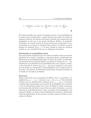 30 3. Cadenas de Markov
1 PÔ
j
ÔX1 jÕ X0 iÕ
ô
j
PÔX1 j X0 iÕ
ô
j
pij.
Esto ´ultimo signiﬁca que a partir de cualquier estado i con probabilidad uno
la cadena pasa necesariamente a alg´un elemento del espacio de estados al
siguiente momento. En general toda matriz cuadrada que cumpla estas dos
propiedades se dice que es una matriz estoc´astica. Debido a la propiedad
de Markov, esta matriz captura la esencia del proceso y determina el com-
portamiento de la cadena en cualquier tiempo futuro. Si adem´as la matriz
satisface la condici´on i pij 1, es decir, cuando la suma por columnas
tambi´en es uno, entonces se dice que es doblemente estoc´astica.
Distribuci´on de probabilidad inicial
En general puede considerarse que una cadena de Markov inicia su evoluci´on
partiendo de un estado i cualquiera, o m´as generalmente considerando una
distribuci´on de probabilidad inicial sobre el espacio de estados. Una distribu-
ci´on inicial para una cadena de Markov con espacio de estados Ø0, 1, 2, . . .Ù es
simplemente una distribuci´on de probabilidad sobre este conjunto, es decir,
es una colecci´on de n´umeros p0, p1, p2 . . . que son no negativos y que suman
uno. El n´umero pi corresponde a la probabilidad de que la cadena inicie en
el estado i. En general, la distribuci´on inicial juega un papel secundario en
el estudio de las cadenas de Markov.
Existencia
Hemos mencionado que la propiedad de Markov (3.1) es equivalente a la
igualdad pÔx0, x1, . . . , xnÕ pÔx0ÕpÔx1 x0Õ¤¤¤pÔxn xn¡1Õ. Esta identidad
establece que las distribuciones conjuntas pÔx0, x1, . . . , xnÕ se encuentran
completamente especiﬁcadas por la matriz de probabilidades de transici´on
y por una distribuci´on inicial. En el texto de Chung [5] puede encontrarse
una demostraci´on del hecho de que dada una matriz estoc´astica y una dis-
tribuci´on de probabilidad inicial, existe un espacio de probabilidad y una
cadena de Markov con matriz de probabilidades de transici´on y distribuci´on
inicial las especiﬁcadas. Es por ello que a la matriz misma se le llama a veces
cadena de Markov.
 