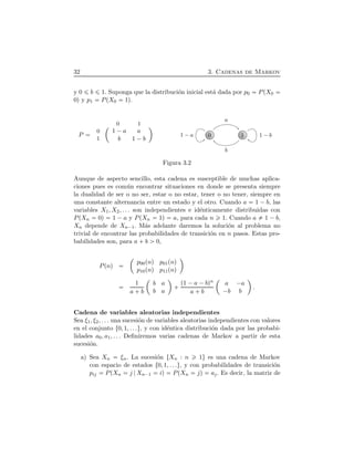 32 3. Cadenas de Markov
y 0 b 1. Suponga que la distribuci´on inicial est´a dada por p0 PÔX0
0Õ y p1 PÔX0 1Õ.
P
¢
1 ¡a a
b 1 ¡b
ª0 1
0
1
0 1
a
b
1 ¡a 1 ¡b
Figura 3.2
Aunque de aspecto sencillo, esta cadena es susceptible de muchas aplica-
ciones pues es com´un encontrar situaciones en donde se presenta siempre
la dualidad de ser o no ser, estar o no estar, tener o no tener, siempre en
una constante alternancia entre un estado y el otro. Cuando a 1 ¡b, las
variables X1, X2, . . . son independientes e id´enticamente distribuidas con
PÔXn 0Õ 1 ¡a y PÔXn 1Õ a, para cada n 1. Cuando a 1 ¡b,
Xn depende de Xn¡1. M´as adelante daremos la soluci´on al problema no
trivial de encontrar las probabilidades de transici´on en n pasos. Estas pro-
babilidades son, para a  b 0,
PÔnÕ
¢
p00ÔnÕ p01ÔnÕ
p10ÔnÕ p11ÔnÕ
ª
1
a  b
¢
b a
b a
ª
  Ô1 ¡a ¡bÕn
a  b
¢
a ¡a
¡b b
ª
.
Cadena de variables aleatorias independientes
Sea ξ1, ξ2, . . . una sucesi´on de variables aleatorias independientes con valores
en el conjunto Ø0, 1, . . .Ù, y con id´entica distribuci´on dada por las probabi-
lidades a0, a1, . . . Deﬁniremos varias cadenas de Markov a partir de esta
sucesi´on.
a) Sea Xn ξn. La sucesi´on ØXn : n 1Ù es una cadena de Markov
con espacio de estados Ø0, 1, . . .Ù, y con probabilidades de transici´on
pij PÔXn j Xn¡1 iÕ PÔXn jÕ aj. Es decir, la matriz de
 
