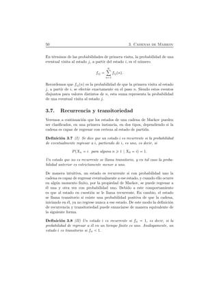 50 3. Cadenas de Markov
En t´erminos de las probabilidades de primera visita, la probabilidad de una
eventual visita al estado j, a partir del estado i, es el n´umero
fij
ô
n 1
fijÔnÕ.
Recordemos que fijÔnÕ es la probabilidad de que la primera visita al estado
j, a partir de i, se efect´ue exactamente en el paso n. Siendo estos eventos
disjuntos para valores distintos de n, esta suma representa la probabilidad
de una eventual visita al estado j.
3.7. Recurrencia y transitoriedad
Veremos a continuaci´on que los estados de una cadena de Markov pueden
ser clasiﬁcados, en una primera instancia, en dos tipos, dependiendo si la
cadena es capaz de regresar con certeza al estado de partida.
Deﬁnici´on 3.7 (I) Se dice que un estado i es recurrente si la probabilidad
de eventualmente regresar a i, partiendo de i, es uno, es decir, si
PÔXn i para alguna n 1 X0 iÕ 1.
Un estado que no es recurrente se llama transitorio, y en tal caso la proba-
bilidad anterior es estrictamente menor a uno.
De manera intuitiva, un estado es recurrente si con probabilidad uno la
cadena es capaz de regresar eventualmente a ese estado, y cuando ello ocurre
en alg´un momento ﬁnito, por la propiedad de Markov, se puede regresar a
´el una y otra vez con probabilidad uno. Debido a este comportamiento
es que al estado en cuesti´on se le llama recurrente. En cambio, el estado
se llama transitorio si existe una probabilidad positiva de que la cadena,
iniciando en ´el, ya no regrese nunca a ese estado. De este modo la deﬁnici´on
de recurrencia y transitoriedad puede enunciarse de manera equivalente de
la siguiente forma.
Deﬁnici´on 3.8 (II) Un estado i es recurrente si fii 1, es decir, si la
probabilidad de regresar a ´el en un tiempo ﬁnito es uno. An´alogamente, un
estado i es transitorio si fii 1.
 