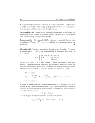 90 3. Cadenas de Markov
A la ecuaci´on (3.17) se llama ecuaci´on de balance detallado. La utilidad de
las cadenas reversibles est´a dada por el siguiente resultado, el cual ejempli-
ﬁcaremos m´as adelante con un par de aplicaciones.
Proposici´on 3.22 Considere una cadena irreducible para la cual existe una
distribuci´on π que cumple la identidad (3.17). Entonces π es una distribu-
ci´on estacionaria y la cadena es reversible.
Demostraci´on. Si π cumple (3.17), entonces es una distribuci´on esta-
cionaria pues i πi pij i πj pji πj. Adem´as la cadena es reversible por
deﬁnici´on.
Ejemplo 3.26 Considere nuevamente la cadena de Ehrenfest. El espacio
de estados es Ø0, . . . , NÙ, y las probabilidades de transici´on son, para i
1, . . . , N ¡1,
pij
°
²
±
ÔN ¡iÕßN si j i  1,
ißN si j i ¡1,
0 otro caso,
con p01 1 y pN,N¡1 1. Esta cadena es ﬁnita, irreducible y recurrente
positiva. Estas propiedades garantizan que la cadena tiene una ´unica dis-
tribuci´on estacionaria. Si se desea encontrar esta distribuci´on estacionaria
a trav´es de la ecuaci´on π π P, uno tendr´ıa que resolver el sistema
π0
1
N
π1,
πi
N ¡i  1
N
πi¡1   i  1
N
πi 1, para i 1, . . . , N ¡1,
πN
1
N
πN¡1.
A partir de estas ecuaciones hemos demostrado en el Ejemplo 3.22 de la
p´agina 78 que π es la distribuci´on binÔN, 1ß2Õ. Alternativamente, usando el
concepto de reversibilidad se puede intentar encontrar una posible soluci´on
al sistema de ecuaciones
πi pij πj pji,
el cual, despu´es de algunos c´alculos, se reduce al sistema
πi 1
N ¡i
i  1
πi, para i 0, 1, . . . , N ¡1.
 