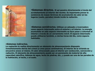 Sistemas directos.   El sol penetra directamente a través del acristalamiento al interior del recinto. Es importante prever la existencia de masas térmicas de acumulación de calor en los lugares (suelo, paredes) donde incide la radiación.  Sistemas semidirectos.  Utilizan un adosado o invernadero como espacio intermedio entre el exterior y el interior. La energía acumulada en este espacio intermedio se hace pasar a voluntad al interior a través de un cerramiento móvil. El espacio intermedio puede utilizarse también, a ciertas horas del día, como espacio habitable.  Sistemas indirectos. La captación la realiza directamente un elemento de almacenamiento dispuesto inmediatamente detrás del cristal (a unos pocos centímetros). El interior de la vivienda se encuentra anexo al mismo. El calor almacenado pasa al interior por conducción, convección y radiación. El elemento de almacenamiento puede ser un paramento de material de alta capacidad calorífica, bidones de agua, lecho de piedras, etc., y puede ser una de las paredes de la habitación, el techo, o el suelo.  