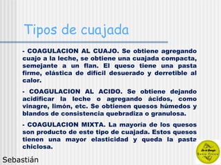 Tipos de cuajada COAGULACION AL CUAJO. Se obtiene agregando cuajo a la leche, se obtiene una cuajada compacta, semejante a un flan. El queso tiene una pasta firme, elástica de difícil desuerado y derretible al calor. COAGULACION AL ACIDO. Se obtiene dejando acidificar la leche o agregando ácidos, como vinagre, limón, etc. Se obtienen quesos húmedos y blandos de consistencia quebradiza o granulosa. COAGULACION MIXTA. La mayoría de los quesos son producto de este tipo de cuajada. Estos quesos tienen una mayor elasticidad y queda la pasta chiclosa. Sebastián 