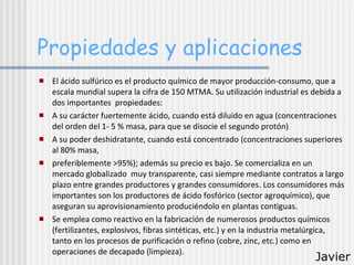 Propiedades y aplicaciones El ácido sulfúrico es el producto químico de mayor producción-consumo, que a escala mundial supera la cifra de 150 MTMA. Su utilización industrial es debida a dos importantes  propiedades:  A su carácter fuertemente ácido, cuando está diluido en agua (concentraciones del orden del 1- 5 % masa, para que se disocie el segundo protón) A su poder deshidratante, cuando está concentrado (concentraciones superiores al 80% masa, preferiblemente >95%); además su precio es bajo. Se comercializa en un mercado globalizado  muy transparente, casi siempre mediante contratos a largo plazo entre grandes productores y grandes consumidores. Los consumidores más importantes son los productores de ácido fosfórico (sector agroquímico), que aseguran su aprovisionamiento produciéndolo en plantas contiguas. Se emplea como reactivo en la fabricación de numerosos productos químicos (fertilizantes, explosivos, fibras sintéticas, etc.) y en la industria metalúrgica, tanto en los procesos de purificación o refino (cobre, zinc, etc.) como en operaciones de decapado (limpieza). Javier 