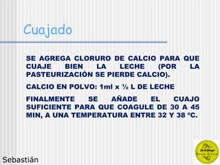 Cuajado SE AGREGA CLORURO DE CALCIO PARA QUE CUAJE BIEN LA LECHE (POR LA PASTEURIZACIÓN SE PIERDE CALCIO). CALCIO EN POLVO: 1ml x ½ L DE LECHE FINALMENTE SE AÑADE EL CUAJO SUFICIENTE PARA QUE COAGULE DE 30 A 45 MIN, A UNA TEMPERATURA ENTRE 32 Y 38 ºC. Sebastián 