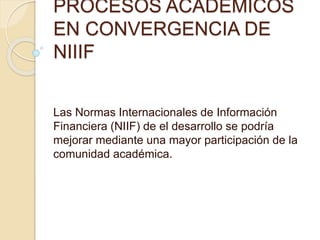 PROCESOS ACADEMICOS 
EN CONVERGENCIA DE 
NIIIF 
Las Normas Internacionales de Información 
Financiera (NIIF) de el desarrollo se podría 
mejorar mediante una mayor participación de la 
comunidad académica. 
 
