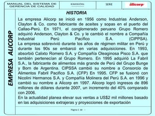 MANUAL DEL SISTEMA DE 
GERENCIA DE CALIDAD 
EMISIÓN: 
------------ 
MUNICIPALIDAD DE SAN BORJA 
SERIE 
SERIA: 
--------- 
EMPRESA ALICORP 
La empresa Alicorp se inició en 1956 como Industrias Anderson, 
Clayton & Co. como fabricante de aceites y sopas en el puerto del 
Callao-Perú. En 1971, el conglomerado peruano Grupo Romero 
adquirió Anderson, Clayton & Co. y le cambió el nombre a Compañía 
Industrial Perú Pacífico S.A. (CIPPSA). 
La empresa sobrevivió durante los años de régimen militar en Perú y 
durante los 90s se embarcó en varias adquisiciones. En 1993, 
absorbió Calixto Romero S.A. y Compañía Oleaginosa Pisco S.A. que 
también pertenecían al Grupo Romero. En 1995 adquirió La Fabril 
S.A., la fabricante de alimentos más grande de Perú del Grupo Bunge 
y Born de Argentina. CIPSSA cambió su nombre a Consorcio de 
Alimentos Fabril Pacifico S.A. (CFP) En 1995. CFP se fusionó con 
Nicolini Hermanos S.A. y Compañía Molinera del Perú S.A. en 1996 y 
cambió su nombre a Alicorp en 1997. Alicorp logró ingresos de 896 
millones de dólares durante 2007, un incremento del 40% comparado 
con 2006. 
En la actualidad planea elevar sus ventas a US$2 mil millones basado 
en las adquisiciones extrajeras y proyecciones de exportación 
Página 1 de -- 
EMPRESA ALICORP 
HISTORIA 
 