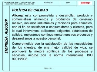 MANUAL DEL SISTEMA DE 
GERENCIA DE CALIDAD 
EMISIÓN: 
------------ 
MUNICIPALIDAD DE SAN BORJA 
SERIE 
SERIA: 
--------- 
EMPRESA ALICORP 
POLÍTICA DE CALIDAD 
AIicorp esta comprometida a desarrollar, producir y 
comercializar alimentos y productos de consumo 
masivo, insumos industriales y raciones para animales, 
con el fin de satisfacer a consumidores y clientes, para 
lo cual innovamos, aplicamos exigentes estándares de 
calidad, mejoramos continuamente nuestros procesos y 
desarrollamos a nuestro personal. 
Comprometida con la satisfacción de las necesidades 
de los clientes, de una mejor calidad de vida, se 
promueve la mejora continua de los procesos y 
servicios, acorde con la norma internacional ISO 
9001:2008. 
Página 1 de -- 
 