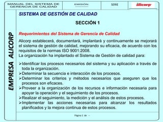 MANUAL DEL SISTEMA DE 
GERENCIA DE CALIDAD 
EMISIÓN: 
------------ 
MUNICIPALIDAD DE SAN BORJA 
SERIE 
SERIA: 
--------- 
EMPRESA ALICORP 
SISTEMA DE GESTIÓN DE CALIDAD 
SECCIÓN 1 
Requerimientos del Sistema de Gerencia de Calidad 
Alicorp establecerá, documentará, implantará y continuamente se mejorará 
el sistema de gestión de calidad, mejorando su eficacia, de acuerdo con los 
requisitos de la normas ISO 9001:2008. 
La organización ha implantado el Sistema de Gestión de calidad para: 
Identificar los procesos necesarios del sistema y su aplicación a través de 
toda la organización. 
Determinar la secuencia e interacción de los procesos. 
Determinar los criterios y métodos necesarios que aseguren que los 
procesos son eficaces. 
Proveer a la organización de los recursos e información necesaria para 
apoyar la operación y el seguimiento de los procesos. 
Realizar el seguimiento, la medición y el análisis de estos procesos. 
Implementar las acciones necesarias para alcanzar los resultados 
planificados y la mejora continua de estos procesos. 
Página 1 de -- 
 