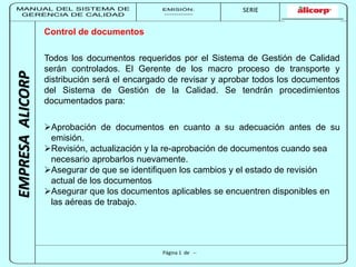 MANUAL DEL SISTEMA DE 
GERENCIA DE CALIDAD 
EMISIÓN: 
------------ 
MUNICIPALIDAD DE SAN BORJA 
SERIE 
SERIA: 
--------- 
EMPRESA ALICORP 
Página 1 de -- 
Control de documentos 
Todos los documentos requeridos por el Sistema de Gestión de Calidad 
serán controlados. El Gerente de los macro proceso de transporte y 
distribución será el encargado de revisar y aprobar todos los documentos 
del Sistema de Gestión de la Calidad. Se tendrán procedimientos 
documentados para: 
Aprobación de documentos en cuanto a su adecuación antes de su 
emisión. 
Revisión, actualización y la re-aprobación de documentos cuando sea 
necesario aprobarlos nuevamente. 
Asegurar de que se identifiquen los cambios y el estado de revisión 
actual de los documentos 
Asegurar que los documentos aplicables se encuentren disponibles en 
las aéreas de trabajo. 
 