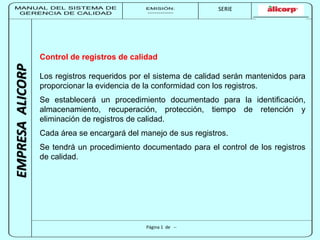 MANUAL DEL SISTEMA DE 
GERENCIA DE CALIDAD 
EMISIÓN: 
------------ 
MUNICIPALIDAD DE SAN BORJA 
SERIE 
SERIA: 
--------- 
EMPRESA ALICORP 
Control de registros de calidad 
Los registros requeridos por el sistema de calidad serán mantenidos para 
proporcionar la evidencia de la conformidad con los registros. 
Se establecerá un procedimiento documentado para la identificación, 
almacenamiento, recuperación, protección, tiempo de retención y 
eliminación de registros de calidad. 
Cada área se encargará del manejo de sus registros. 
Se tendrá un procedimiento documentado para el control de los registros 
de calidad. 
Página 1 de -- 
 