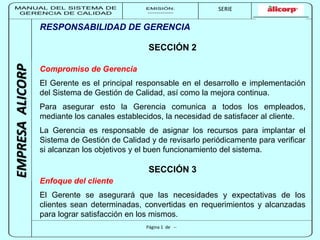 MANUAL DEL SISTEMA DE 
GERENCIA DE CALIDAD 
EMISIÓN: 
------------ 
MUNICIPALIDAD DE SAN BORJA 
SERIE 
SERIA: 
--------- 
EMPRESA ALICORP 
RESPONSABILIDAD DE GERENCIA 
SECCIÓN 2 
Compromiso de Gerencia 
El Gerente es el principal responsable en el desarrollo e implementación 
del Sistema de Gestión de Calidad, así como la mejora continua. 
Para asegurar esto la Gerencia comunica a todos los empleados, 
mediante los canales establecidos, la necesidad de satisfacer al cliente. 
La Gerencia es responsable de asignar los recursos para implantar el 
Sistema de Gestión de Calidad y de revisarlo periódicamente para verificar 
si alcanzan los objetivos y el buen funcionamiento del sistema. 
SECCIÓN 3 
Enfoque del cliente 
El Gerente se asegurará que las necesidades y expectativas de los 
clientes sean determinadas, convertidas en requerimientos y alcanzadas 
para lograr satisfacción en los mismos. 
Página 1 de -- 
 
