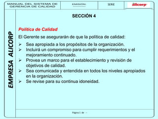 MANUAL DEL SISTEMA DE 
GERENCIA DE CALIDAD 
EMISIÓN: 
------------ 
MUNICIPALIDAD DE SAN BORJA 
SERIE 
SERIA: 
--------- 
EMPRESA ALICORP 
SECCIÓN 4 
Política de Calidad 
El Gerente se asegurarán de que la política de calidad: 
 Sea apropiada a los propósitos de la organización. 
 Incluirá un compromiso para cumplir requerimientos y el 
mejoramiento continuado. 
 Provea un marco para el establecimiento y revisión de 
Página 1 de -- 
objetivos de calidad. 
 Sea comunicada y entendida en todos los niveles apropiados 
en la organización. 
 Se revise para su continua idoneidad. 
 
