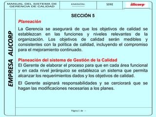 MANUAL DEL SISTEMA DE 
GERENCIA DE CALIDAD 
EMISIÓN: 
------------ 
MUNICIPALIDAD DE SAN BORJA 
SERIE 
SERIA: 
--------- 
EMPRESA ALICORP 
SECCIÓN 5 
Planeación 
La Gerencia se asegurará de que los objetivos de calidad se 
establezcan en las funciones y niveles relevantes de la 
organización. Los objetivos de calidad serán medibles y 
consistentes con la política de calidad, incluyendo el compromiso 
para el mejoramiento continuado. 
Planeación del sistema de Gestión de la Calidad 
El Gerente de elaborar el proceso para que en cada área funcional 
y en cada nivel jerárquico se establezca un sistema que permita 
alcanzar los requerimientos dados y los objetivos de calidad. 
El Gerente asignará responsabilidades y se cerciorará que se 
hagan las modificaciones necesarias a los planes. 
Página 1 de -- 
 