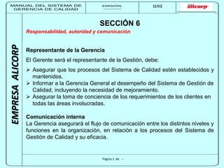 MANUAL DEL SISTEMA DE 
GERENCIA DE CALIDAD 
EMISIÓN: 
------------ 
MUNICIPALIDAD DE SAN BORJA 
SERIE 
SERIA: 
--------- 
EMPRESA ALICORP 
SECCIÓN 6 
Responsabilidad, autoridad y comunicación 
Representante de la Gerencia 
El Gerente será el representante de la Gestión, debe: 
 Asegurar que los procesos del Sistema de Calidad estén establecidos y 
Página 1 de -- 
mantenidos. 
 Informar a la Gerencia General el desempeño del Sistema de Gestión de 
Calidad, incluyendo la necesidad de mejoramiento. 
 Asegurar la toma de conciencia de los requerimientos de los clientes en 
todas las áreas involucradas. 
Comunicación interna 
La Gerencia asegurará el flujo de comunicación entre los distintos niveles y 
funciones en la organización, en relación a los procesos del Sistema de 
Gestión de Calidad y su eficacia. 
 