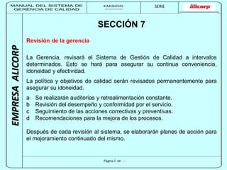 MANUAL DEL SISTEMA DE 
GERENCIA DE CALIDAD 
EMISIÓN: 
------------ 
MUNICIPALIDAD DE SAN BORJA 
SERIE 
SERIA: 
--------- 
EMPRESA ALICORP 
SECCIÓN 7 
Página 1 de -- 
Revisión de la gerencia 
La Gerencia, revisará el Sistema de Gestión de Calidad a intervalos 
determinados. Esto se hará para asegurar su continua conveniencia, 
idoneidad y efectividad. 
La política y objetivos de calidad serán revisados permanentemente para 
asegurar su idoneidad. 
a Se realizarán auditorias y retroalimentación constante. 
b Revisión del desempeño y conformidad por el servicio. 
c Seguimiento de las acciones correctivas y preventivas. 
d Recomendaciones para la mejora de los procesos. 
Después de cada revisión al sistema, se elaborarán planes de acción para 
el mejoramiento continuado del mismo. 
 