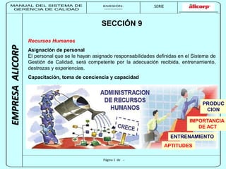 MANUAL DEL SISTEMA DE 
GERENCIA DE CALIDAD 
EMISIÓN: 
------------ 
MUNICIPALIDAD DE SAN BORJA 
SERIE 
SERIA: 
--------- 
EMPRESA ALICORP 
SECCIÓN 9 
Recursos Humanos 
Asignación de personal 
El personal que se le hayan asignado responsabilidades definidas en el Sistema de 
Gestión de Calidad, será competente por la adecuación recibida, entrenamiento, 
destrezas y experiencias. 
Capacitación, toma de conciencia y capacidad 
Página 1 de -- 
PRODUC 
CION 
IMPORTANCIA 
ENTRENAMIENTO 
APTITUDES 
DE ACT 
 