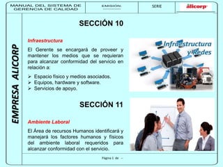 MANUAL DEL SISTEMA DE 
GERENCIA DE CALIDAD 
EMISIÓN: 
------------ 
MUNICIPALIDAD DE SAN BORJA 
SERIE 
SERIA: 
--------- 
EMPRESA ALICORP 
SECCIÓN 10 
Infraestructura 
El Gerente se encargará de proveer y 
mantener los medios que se requieran 
para alcanzar conformidad del servicio en 
relación a: 
 Espacio físico y medios asociados. 
 Equipos, hardware y software. 
 Servicios de apoyo. 
SECCIÓN 11 
Ambiente Laboral 
El Área de recursos Humanos identificará y 
manejará los factores humanos y físicos 
del ambiente laboral requeridos para 
alcanzar conformidad con el servicio. 
Página 1 de -- 
 