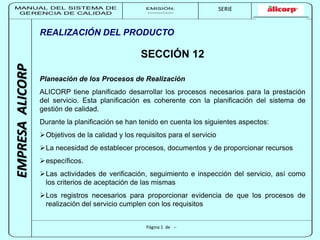 MANUAL DEL SISTEMA DE 
GERENCIA DE CALIDAD 
EMISIÓN: 
------------ 
MUNICIPALIDAD DE SAN BORJA 
SERIE 
SERIA: 
--------- 
EMPRESA ALICORP 
REALIZACIÓN DEL PRODUCTO 
SECCIÓN 12 
Planeación de los Procesos de Realización 
ALICORP tiene planificado desarrollar los procesos necesarios para la prestación 
del servicio. Esta planificación es coherente con la planificación del sistema de 
gestión de calidad. 
Durante la planificación se han tenido en cuenta los siguientes aspectos: 
Objetivos de la calidad y los requisitos para el servicio 
La necesidad de establecer procesos, documentos y de proporcionar recursos 
Página 1 de -- 
específicos. 
Las actividades de verificación, seguimiento e inspección del servicio, así como 
los criterios de aceptación de las mismas 
Los registros necesarios para proporcionar evidencia de que los procesos de 
realización del servicio cumplen con los requisitos 
 