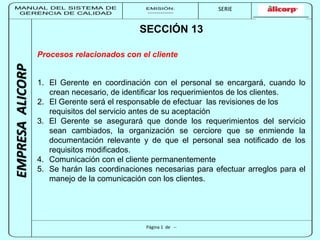 MANUAL DEL SISTEMA DE 
GERENCIA DE CALIDAD 
EMISIÓN: 
------------ 
MUNICIPALIDAD DE SAN BORJA 
SERIE 
SERIA: 
--------- 
EMPRESA ALICORP 
SECCIÓN 13 
Procesos relacionados con el cliente 
1. El Gerente en coordinación con el personal se encargará, cuando lo 
crean necesario, de identificar los requerimientos de los clientes. 
2. El Gerente será el responsable de efectuar las revisiones de los 
requisitos del servicio antes de su aceptación 
3. El Gerente se asegurará que donde los requerimientos del servicio 
sean cambiados, la organización se cerciore que se enmiende la 
documentación relevante y de que el personal sea notificado de los 
requisitos modificados. 
4. Comunicación con el cliente permanentemente 
5. Se harán las coordinaciones necesarias para efectuar arreglos para el 
manejo de la comunicación con los clientes. 
Página 1 de -- 
 