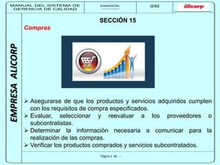 MANUAL DEL SISTEMA DE 
GERENCIA DE CALIDAD 
EMISIÓN: 
------------ 
MUNICIPALIDAD DE SAN BORJA 
SERIE 
SERIA: 
--------- 
EMPRESA ALICORP 
SECCIÓN 15 
Página 1 de -- 
Compras 
 Asegurarse de que los productos y servicios adquiridos cumplen 
con los requisitos de compra especificados. 
 Evaluar, seleccionar y reevaluar a los proveedores o 
subcontratistas. 
 Determinar la información necesaria a comunicar para la 
realización de las compras. 
 Verificar los productos comprados y servicios subcontratados. 
 