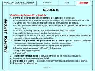 MANUAL DEL SISTEMA DE 
GERENCIA DE CALIDAD 
EMISIÓN: 
------------ 
MUNICIPALIDAD DE SAN BORJA 
SERIE 
SERIA: 
--------- 
EMPRESA ALICORP 
SECCIÓN 16 
Provisión de Producción y Servicio 
1. Control de operaciones de desarrollo del servicio, a través de: 
 Disponibilidad de la información que especifique las características del servicio. 
 Cuando sea necesario, la disponibilidad de instrucciones de trabajo. 
 El uso y mantenimiento del equipo adecuado para las operaciones de desarrollo 
Página 1 de -- 
del servicio. 
 La disponibilidad y uso de dispositivos de medición y monitoreo. 
 La implementación de actividades de monitoreo. 
 La implementación de procesos definidos para liberar entregas y las actividades 
de post entrega, cuando sean aplicables. 
2. Validar los procesos de prestación del servicio que no puedan verificarse 
mediante actividades de seguimiento o medición posteriores. : 
 Criterios definidos para la revisión y aprobación de procesos. 
 Aprobación de equipos y calificación del personal. 
 Requisitos de los registros. 
Revalidación. 
3. Identificar y trazabilidad el servicio a través de los medios adecuados. 
4. Implantar un sistema de rastreabilidad. 
5. Propiedad del cliente – identifica, verifica y salvaguarda los bienes del cliente. 
6. Preservación del servicio. 
 