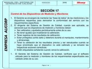 MANUAL DEL SISTEMA DE 
GERENCIA DE CALIDAD 
EMISIÓN: 
------------ 
MUNICIPALIDAD DE SAN BORJA 
SERIE 
SERIA: 
--------- 
EMPRESA ALICORP 
SECCIÓN 17 
Control de los Dispositivos de Medición y Monitoreo 
1. El Gerente se encargará de mantener las “base de datos” de las mediciones y los 
dispositivos requeridos para demostrar la conformidad del servicio con los 
requerimientos específicos. 
2. El dirigente del Sistema de Gestión de Calidad, cuando sea aplicable, se 
cerciorará que los dispositivos de medición y monitoreo deban: 
 Ser calibrados y ajustados periódicamente antes de su uso. 
 No tener ajustes que invalidarían la calibración. 
 Tener registros de los resultados de calibración. 
 Estar protegidos contra daño y deterioro durante el manipuleo, mantenimiento 
Página 1 de -- 
y almacenaje. 
 Tener la validación de los resultados previos y ser reevaluados cuando se 
haya encontrado que el dispositivo no está calibrado y se tomarán las 
respectivas acciones correctivas. 
 Estén etiquetados señalando cuando vence la calibración. 
1. El Gerente del Sistema de Gestión de Calidad, verificara que el software 
utilizado para la medición y monitoreo de los requerimientos especificados sea 
validado antes de su uso. 
 
