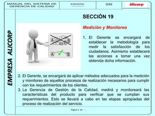 MANUAL DEL SISTEMA DE 
GERENCIA DE CALIDAD 
EMISIÓN: 
------------ 
MUNICIPALIDAD DE SAN BORJA 
SERIE 
SERIA: 
--------- 
EMPRESA ALICORP 
SECCIÓN 19 
Medición y Monitoreo 
1. El Gerente se encargará de 
Página 1 de -- 
establecer la metodología para 
medir la satisfacción de los 
ciudadanos. Asimismo establecerá 
las acciones a tomar una vez 
obtenida dicha información. 
2. El Gerente, se encargará de aplicar métodos adecuados para la medición 
y monitoreo de aquellos procesos de realización necesarios para cumplir 
con los requerimientos de los clientes. 
3. La Gerencia de Gestión de la Calidad, medirá y monitoreará las 
características del producto para verificar que se cumplan sus 
requerimientos. Esto se llevará a cabo en las etapas apropiadas del 
proceso de realización del servicio. 
 