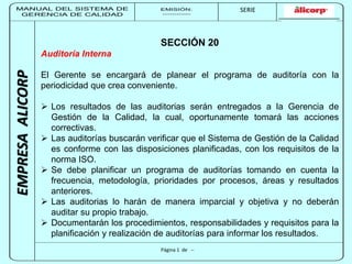 MANUAL DEL SISTEMA DE 
GERENCIA DE CALIDAD 
EMISIÓN: 
------------ 
MUNICIPALIDAD DE SAN BORJA 
SERIE 
SERIA: 
--------- 
EMPRESA ALICORP 
SECCIÓN 20 
Página 1 de -- 
Auditoría Interna 
El Gerente se encargará de planear el programa de auditoría con la 
periodicidad que crea conveniente. 
 Los resultados de las auditorias serán entregados a la Gerencia de 
Gestión de la Calidad, la cual, oportunamente tomará las acciones 
correctivas. 
 Las auditorías buscarán verificar que el Sistema de Gestión de la Calidad 
es conforme con las disposiciones planificadas, con los requisitos de la 
norma ISO. 
 Se debe planificar un programa de auditorías tomando en cuenta la 
frecuencia, metodología, prioridades por procesos, áreas y resultados 
anteriores. 
 Las auditorias lo harán de manera imparcial y objetiva y no deberán 
auditar su propio trabajo. 
 Documentarán los procedimientos, responsabilidades y requisitos para la 
planificación y realización de auditorías para informar los resultados. 
 
