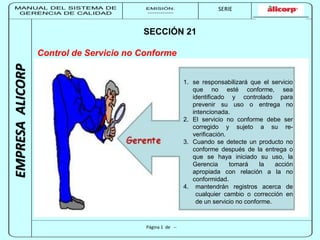 MANUAL DEL SISTEMA DE 
GERENCIA DE CALIDAD 
EMISIÓN: 
------------ 
MUNICIPALIDAD DE SAN BORJA 
SERIE 
SERIA: 
--------- 
EMPRESA ALICORP 
SECCIÓN 21 
Control de Servicio no Conforme 
Página 1 de -- 
1. se responsabilizará que el servicio 
que no esté conforme, sea 
identificado y controlado para 
prevenir su uso o entrega no 
intencionada. 
2. El servicio no conforme debe ser 
corregido y sujeto a su re-verificación. 
3. Cuando se detecte un producto no 
conforme después de la entrega o 
que se haya iniciado su uso, la 
Gerencia tomará la acción 
apropiada con relación a la no 
conformidad. 
4. mantendrán registros acerca de 
cualquier cambio o corrección en 
de un servicio no conforme. 
 
