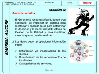 MANUAL DEL SISTEMA DE 
GERENCIA DE CALIDAD 
EMISIÓN: 
------------ 
MUNICIPALIDAD DE SAN BORJA 
SERIE 
SERIA: 
--------- 
EMPRESA ALICORP 
SECCIÓN 22 
Página 1 de -- 
Análisis de datos 
1. El Gerente se responsabilizará, donde crea 
necesario, de implantar un sistema para 
recolectar y analizar datos para determinar 
la idoneidad y la efectividad del Sistema de 
Gestión de la Calidad y para identificar 
mejoras que se puedan realizar. 
2. Los datos deben proporcionar información 
sobre: 
 Satisfacción y/o insatisfacción de los 
clientes. 
 Cumplimiento de los requerimientos de 
los clientes. 
 Características de servicios. 
 